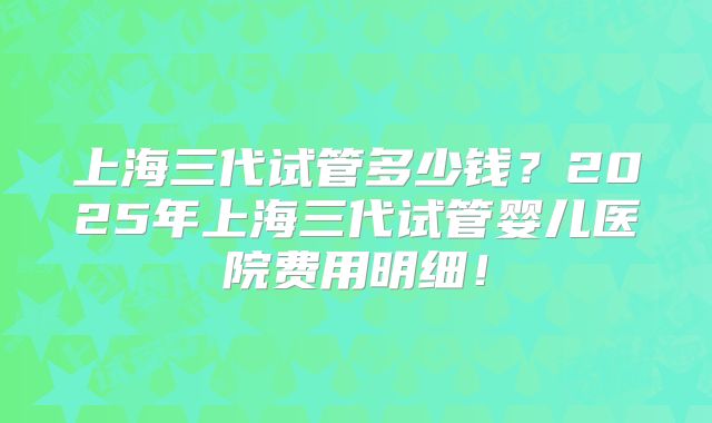 上海三代试管多少钱？2025年上海三代试管婴儿医院费用明细！