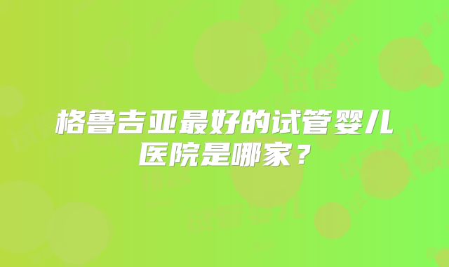 格鲁吉亚最好的试管婴儿医院是哪家?