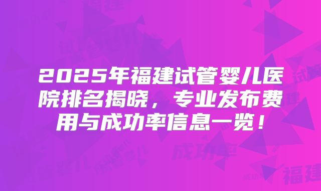 2025年福建试管婴儿医院排名揭晓，专业发布费用与成功率信息一览！