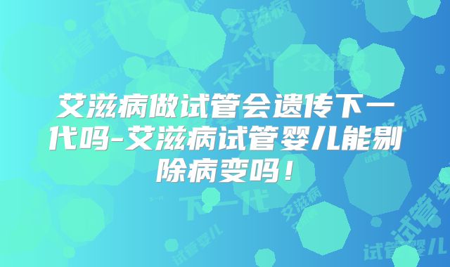艾滋病做试管会遗传下一代吗-艾滋病试管婴儿能剔除病变吗!