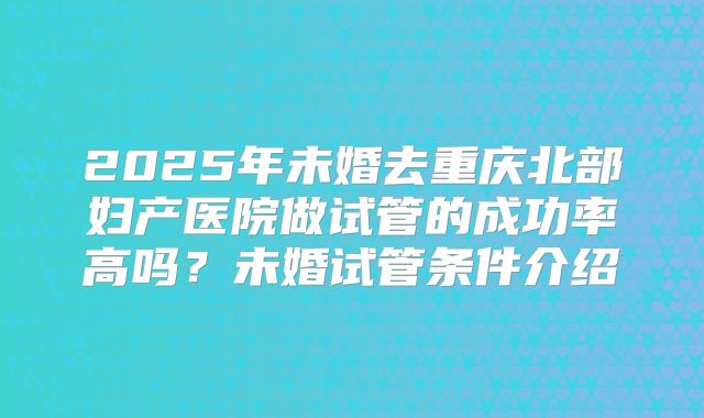 2025年未婚去重庆北部妇产医院做试管的成功率高吗?未婚试管条件介绍