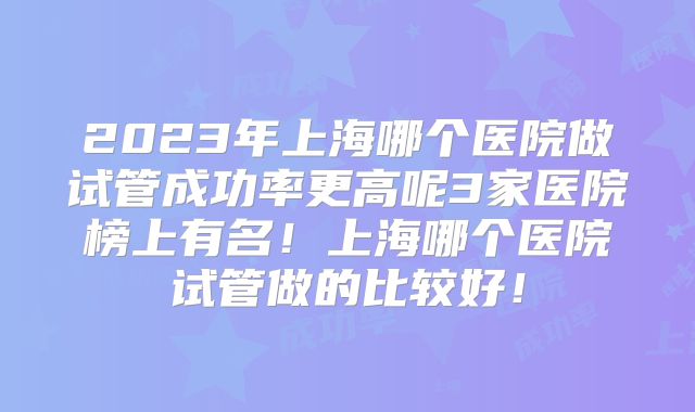 2023年上海哪个医院做试管成功率更高呢3家医院榜上有名!上海哪个医院试管做的比较好!