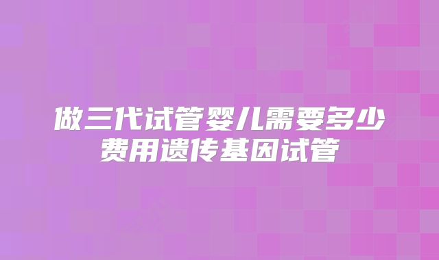 做三代试管婴儿需要多少费用遗传基因试管