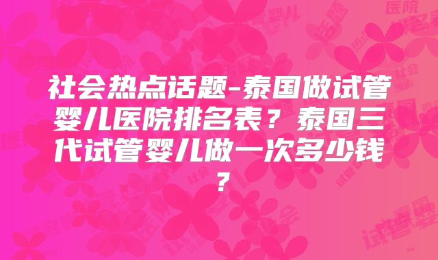 社会热点话题-泰国做试管婴儿医院排名表？泰国三代试管婴儿做一次多少钱？