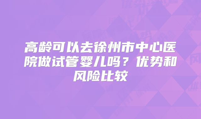 高龄可以去徐州市中心医院做试管婴儿吗?优势和风险比较