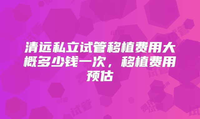 清远私立试管移植费用大概多少钱一次，移植费用预估