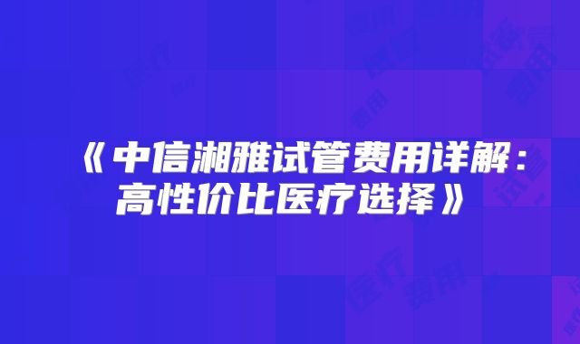 《中信湘雅试管费用详解:高性价比医疗选择》