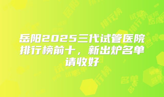 岳阳2025三代试管医院排行榜前十,新出炉名单请收好
