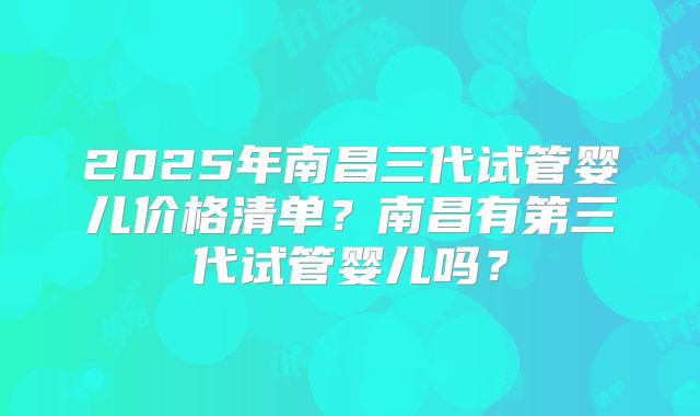 2025年南昌三代试管婴儿价格清单?南昌有第三代试管婴儿吗?