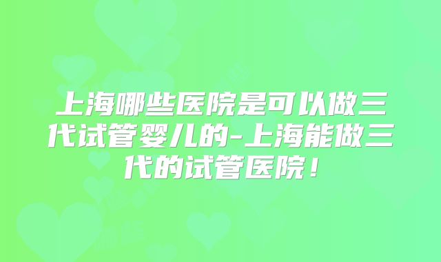上海哪些医院是可以做三代试管婴儿的-上海能做三代的试管医院！