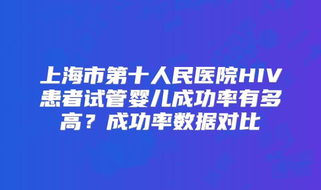 上海市第十人民医院HIV患者试管婴儿成功率有多高？成功率数据对比