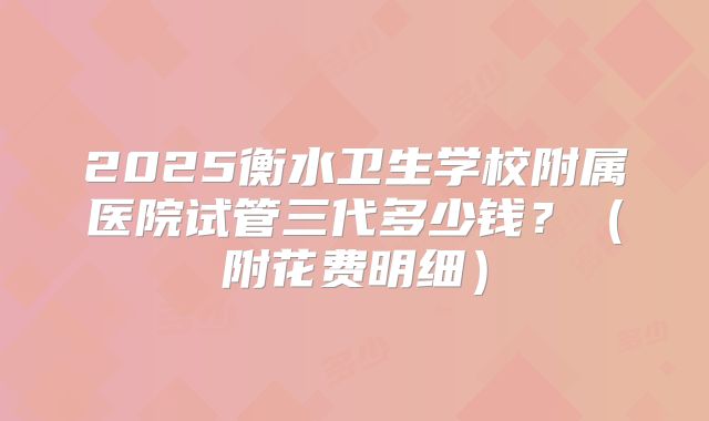 2025衡水卫生学校附属医院试管三代多少钱?(附花费明细)