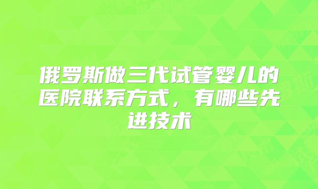 俄罗斯做三代试管婴儿的医院联系方式,有哪些先进技术