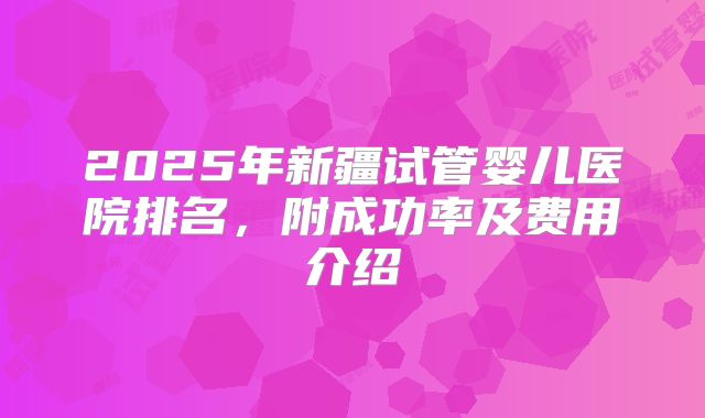 2025年新疆试管婴儿医院排名,附成功率及费用介绍