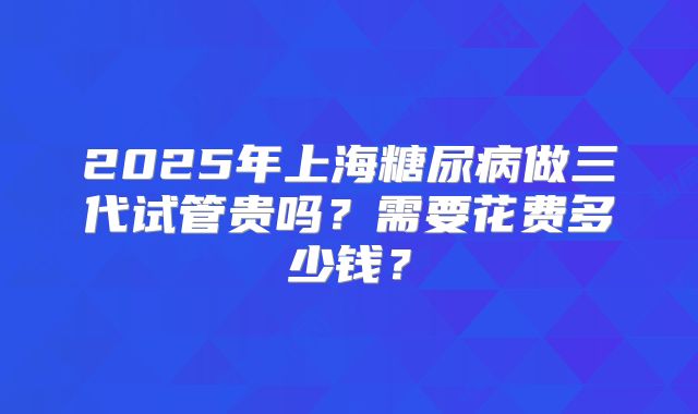 2025年上海糖尿病做三代试管贵吗?需要花费多少钱?