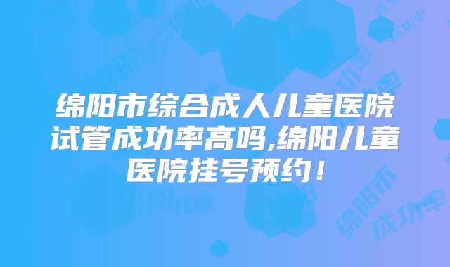 绵阳市综合成人儿童医院试管成功率高吗,绵阳儿童医院挂号预约!