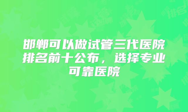 邯郸可以做试管三代医院排名前十公布,选择专业可靠医院