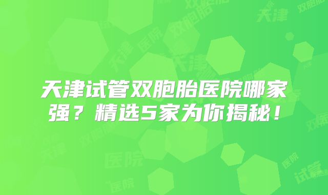 天津试管双胞胎医院哪家强？精选5家为你揭秘！