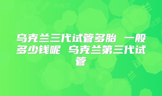 乌克兰三代试管多胎 一般多少钱呢 乌克兰第三代试管