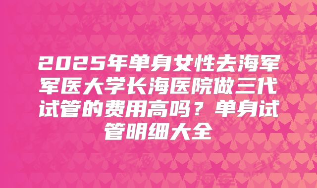 2025年单身女性去海军军医大学长海医院做三代试管的费用高吗？单身试管明细大全