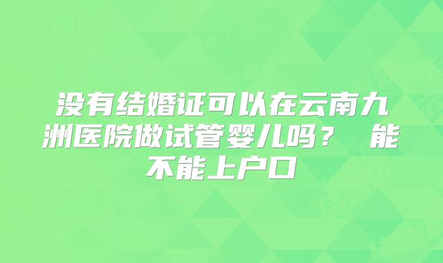 没有结婚证可以在云南九洲医院做试管婴儿吗？ 能不能上户口
