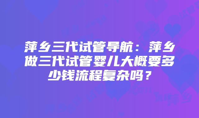 萍乡三代试管导航：萍乡做三代试管婴儿大概要多少钱流程复杂吗？