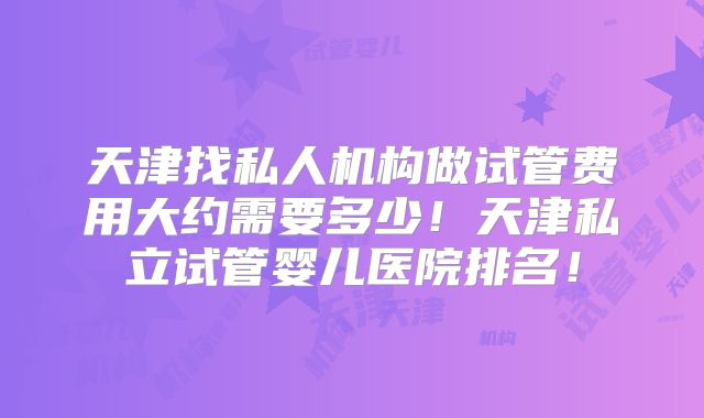 天津找私人机构做试管费用大约需要多少！天津私立试管婴儿医院排名！