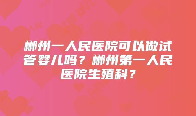 郴州一人民医院可以做试管婴儿吗？郴州第一人民医院生殖科？