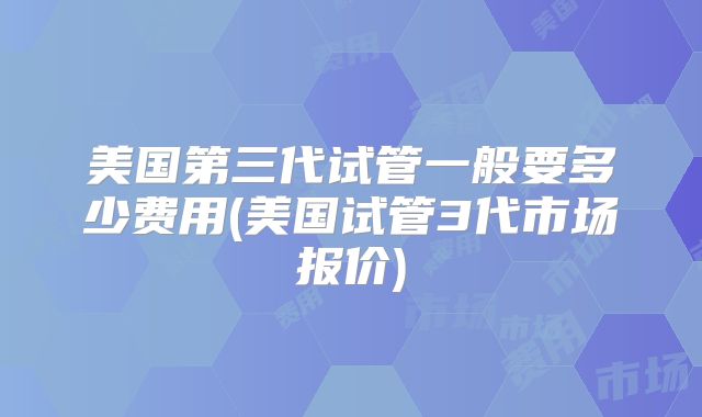 美国第三代试管一般要多少费用(美国试管3代市场报价)