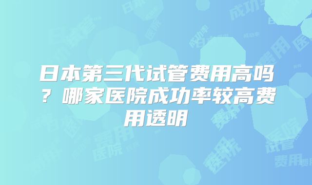 日本第三代试管费用高吗？哪家医院成功率较高费用透明
