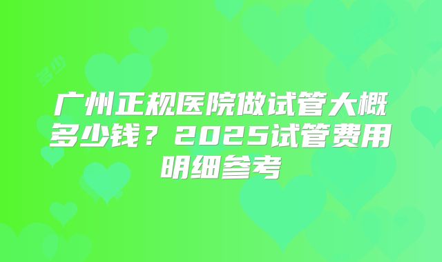 广州正规医院做试管大概多少钱?2025试管费用明细参考