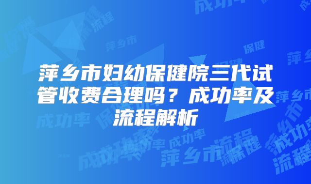 萍乡市妇幼保健院三代试管收费合理吗？成功率及流程解析
