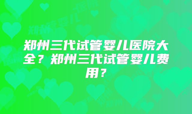 郑州三代试管婴儿医院大全？郑州三代试管婴儿费用？