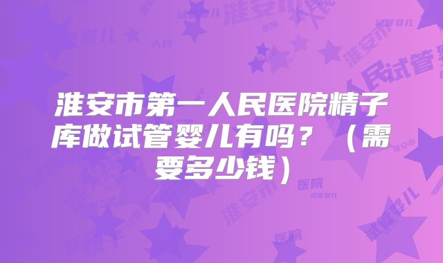 淮安市第一人民医院精子库做试管婴儿有吗？（需要多少钱）