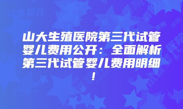 山大生殖医院第三代试管婴儿费用公开：全面解析第三代试管婴儿费用明细！