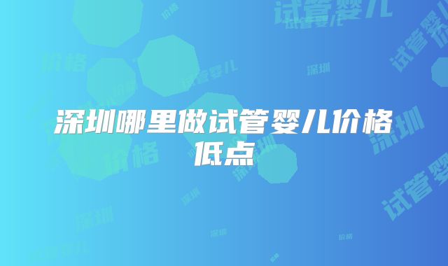 深圳哪里做试管婴儿价格低点