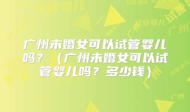 广州未婚女可以试管婴儿吗？（广州未婚女可以试管婴儿吗？多少钱）