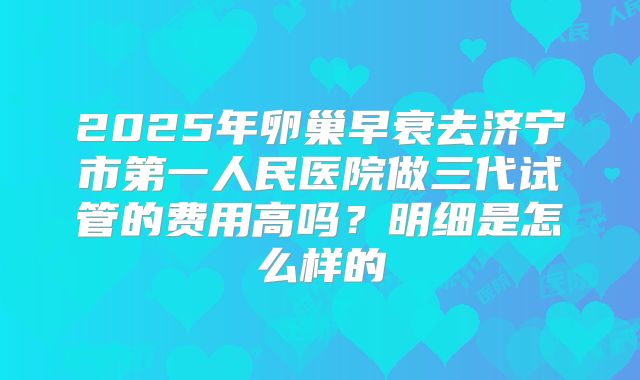 2025年卵巢早衰去济宁市第一人民医院做三代试管的费用高吗？明细是怎么样的