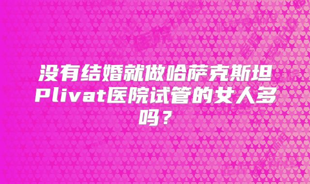 没有结婚就做哈萨克斯坦Plivat医院试管的女人多吗？