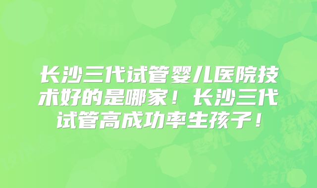 长沙三代试管婴儿医院技术好的是哪家！长沙三代试管高成功率生孩子！