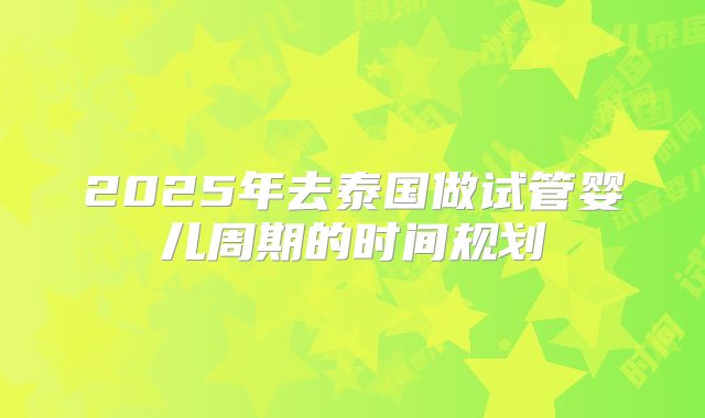 2025年去泰国做试管婴儿周期的时间规划