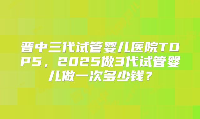 晋中三代试管婴儿医院TOP5，2025做3代试管婴儿做一次多少钱？