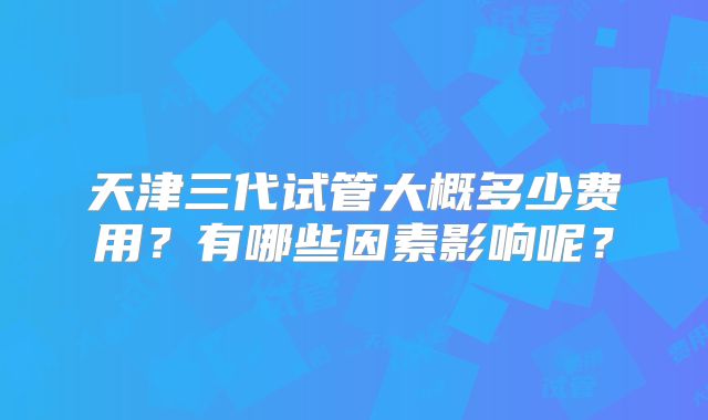 天津三代试管大概多少费用？有哪些因素影响呢？