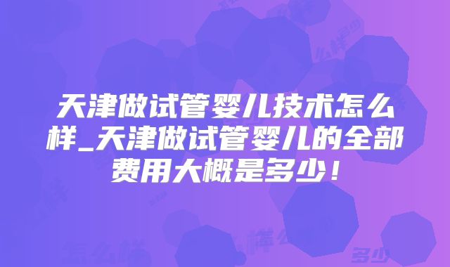 天津做试管婴儿技术怎么样_天津做试管婴儿的全部费用大概是多少！