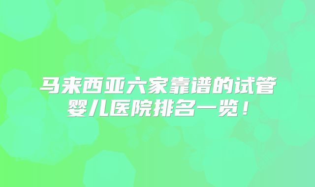 马来西亚六家靠谱的试管婴儿医院排名一览!
