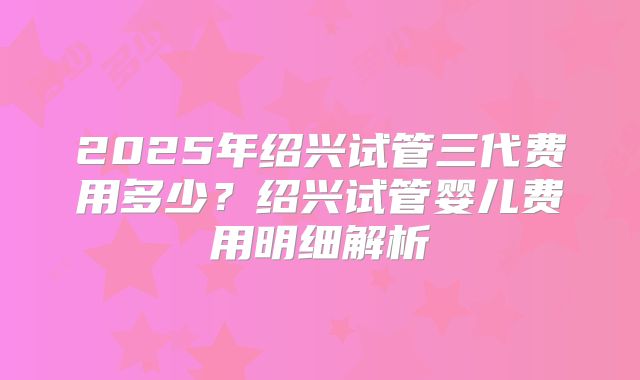 2025年绍兴试管三代费用多少？绍兴试管婴儿费用明细解析
