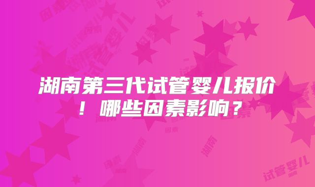 湖南第三代试管婴儿报价！哪些因素影响？