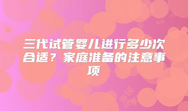 三代试管婴儿进行多少次合适？家庭准备的注意事项