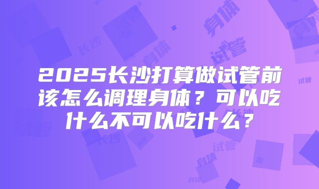 2025长沙打算做试管前该怎么调理身体？可以吃什么不可以吃什么？