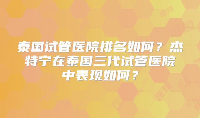 泰国试管医院排名如何？杰特宁在泰国三代试管医院中表现如何？
